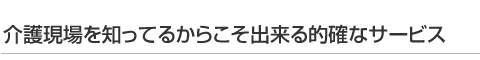 介護現場を知ってるからこそ出来る的確なサービス