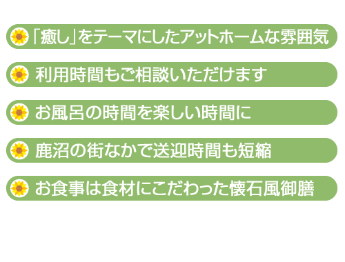 ・「癒し」をテーマにしたアットホームな雰囲気　・利用時間もご相談いただけます　・お風呂の時間を楽しい時間に　・鹿沼の街なかで送迎時間も短縮　・お食事は食材にこだわった懐石風御膳