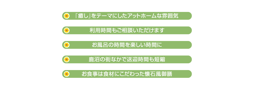 ・「癒し」をテーマにしたアットホームな雰囲気　・利用時間もご相談いただけます　・お風呂の時間を楽しい時間に　・鹿沼の街なかで送迎時間も短縮　・お食事は食材にこだわった懐石風御膳