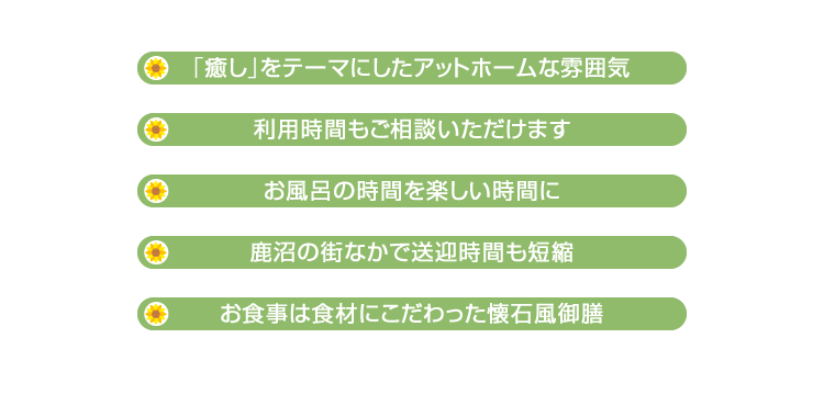 ・「癒し」をテーマにしたアットホームな雰囲気　・利用時間もご相談いただけます　・お風呂の時間を楽しい時間に　・鹿沼の街なかで送迎時間も短縮　・お食事は食材にこだわった懐石風御膳