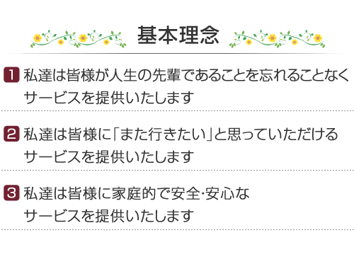 基本理念　［1］私達は皆様が人生の先輩であることを忘れることなくサービスを提供いたします　［2］私達は皆様に「また行きたい」と思っていただけるサービスを提供いたします　［3］私達は皆様に家庭的で安全・安心なサービスを提供いたします