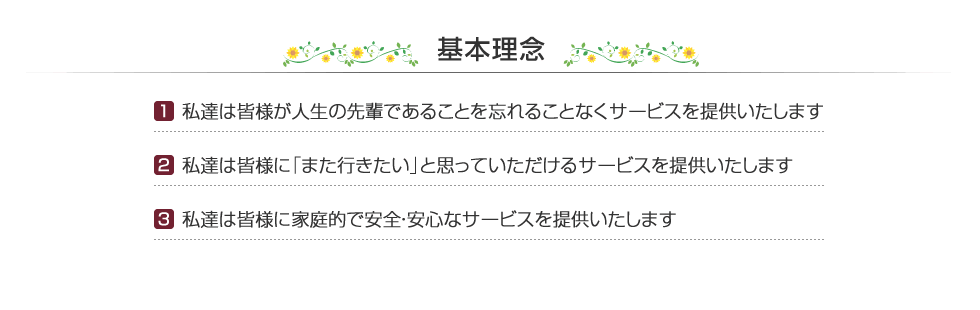 基本理念　［1］私達は皆様が人生の先輩であることを忘れることなくサービスを提供いたします　［2］私達は皆様に「また行きたい」と思っていただけるサービスを提供いたします　［3］私達は皆様に家庭的で安全・安心なサービスを提供いたします