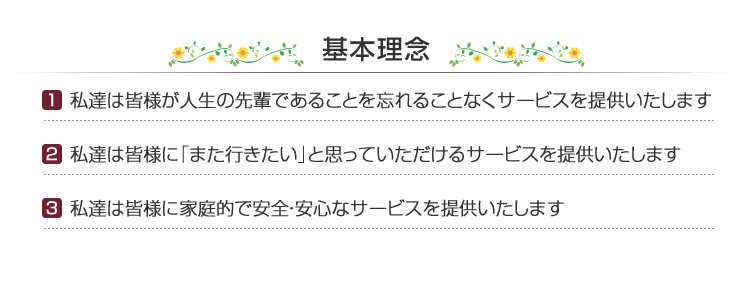 基本理念　［1］私達は皆様が人生の先輩であることを忘れることなくサービスを提供いたします　［2］私達は皆様に「また行きたい」と思っていただけるサービスを提供いたします　［3］私達は皆様に家庭的で安全・安心なサービスを提供いたします