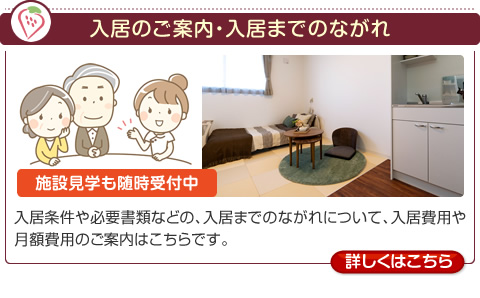 入居のご案内・入居までのながれ　［施設見学も随時受付中］　入居条件や必要書類などの、入居までのながれについて、入居費用や月額費用のご案内はこちらです。【詳しくはこちら】